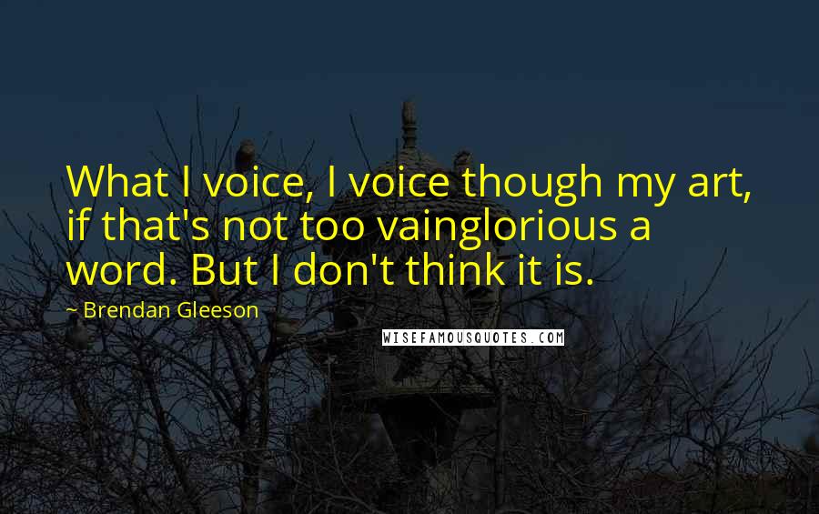 Brendan Gleeson Quotes: What I voice, I voice though my art, if that's not too vainglorious a word. But I don't think it is.