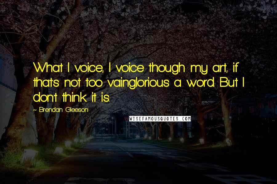 Brendan Gleeson Quotes: What I voice, I voice though my art, if that's not too vainglorious a word. But I don't think it is.