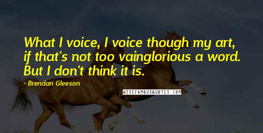 Brendan Gleeson Quotes: What I voice, I voice though my art, if that's not too vainglorious a word. But I don't think it is.