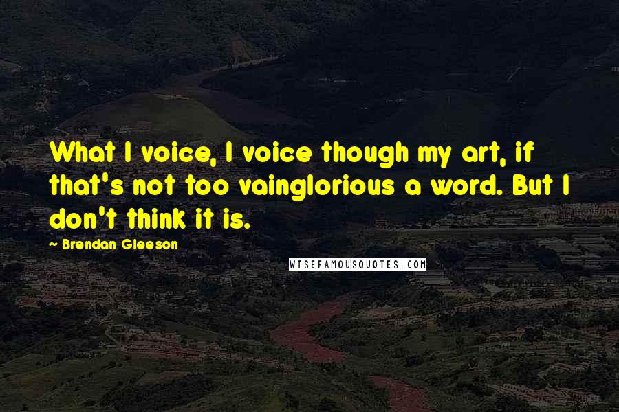 Brendan Gleeson Quotes: What I voice, I voice though my art, if that's not too vainglorious a word. But I don't think it is.