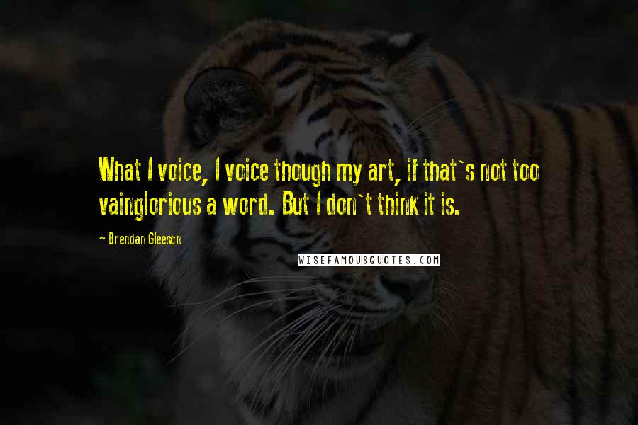 Brendan Gleeson Quotes: What I voice, I voice though my art, if that's not too vainglorious a word. But I don't think it is.