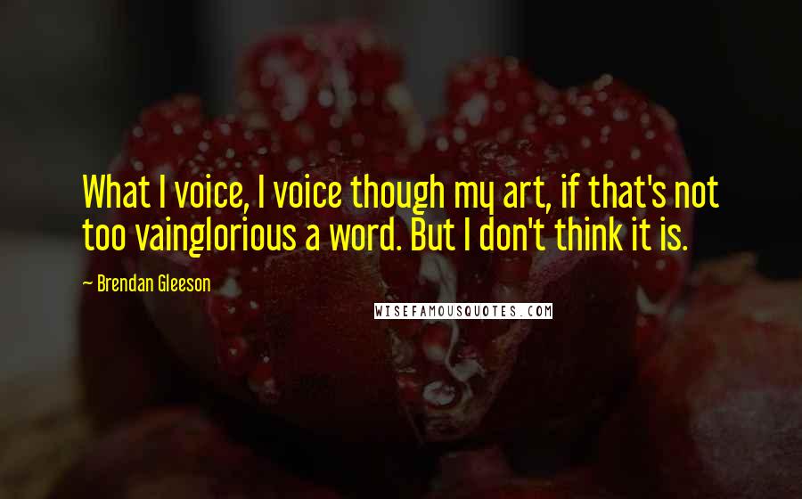 Brendan Gleeson Quotes: What I voice, I voice though my art, if that's not too vainglorious a word. But I don't think it is.