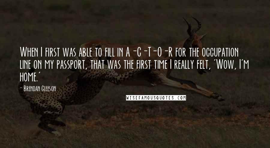 Brendan Gleeson Quotes: When I first was able to fill in A-C-T-O-R for the occupation line on my passport, that was the first time I really felt, 'Wow, I'm home.'