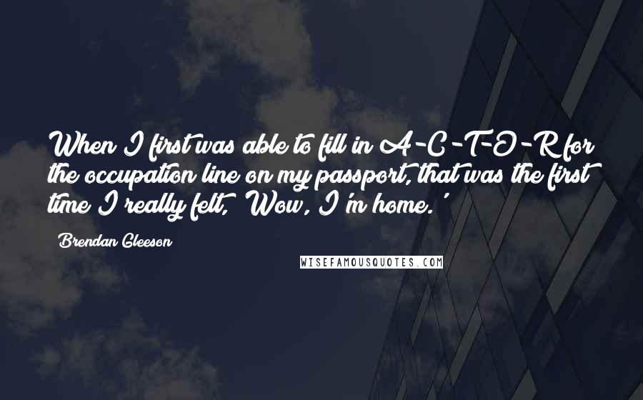 Brendan Gleeson Quotes: When I first was able to fill in A-C-T-O-R for the occupation line on my passport, that was the first time I really felt, 'Wow, I'm home.'