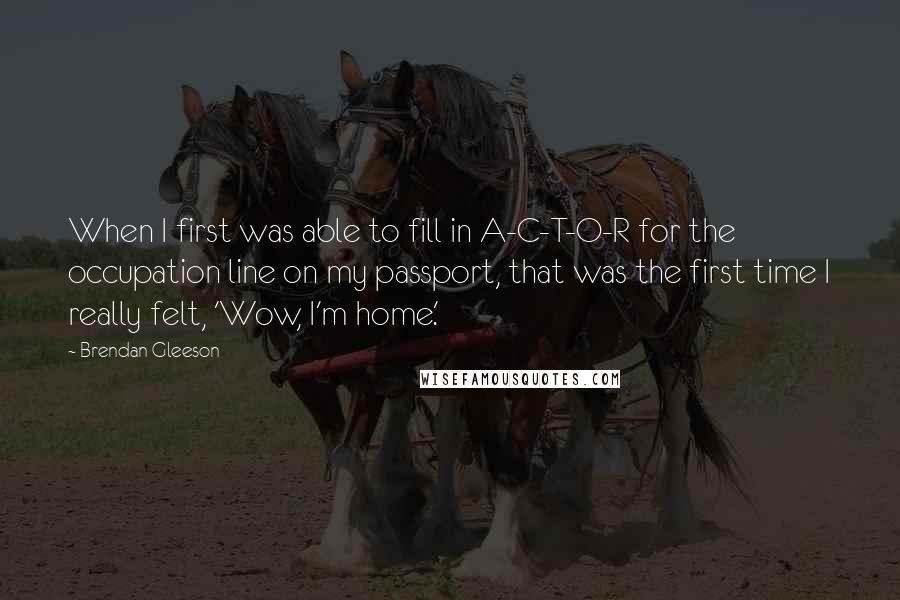 Brendan Gleeson Quotes: When I first was able to fill in A-C-T-O-R for the occupation line on my passport, that was the first time I really felt, 'Wow, I'm home.'