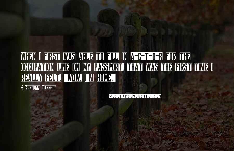 Brendan Gleeson Quotes: When I first was able to fill in A-C-T-O-R for the occupation line on my passport, that was the first time I really felt, 'Wow, I'm home.'