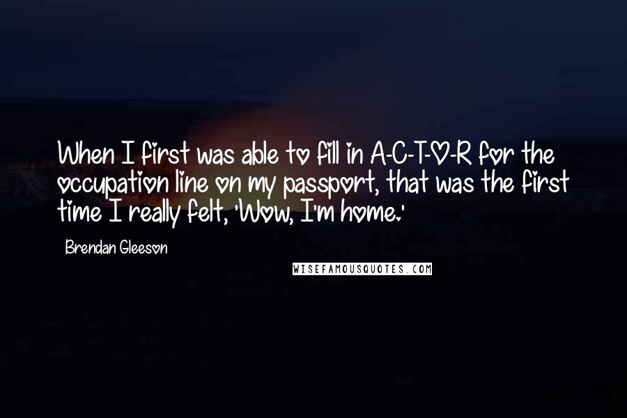 Brendan Gleeson Quotes: When I first was able to fill in A-C-T-O-R for the occupation line on my passport, that was the first time I really felt, 'Wow, I'm home.'