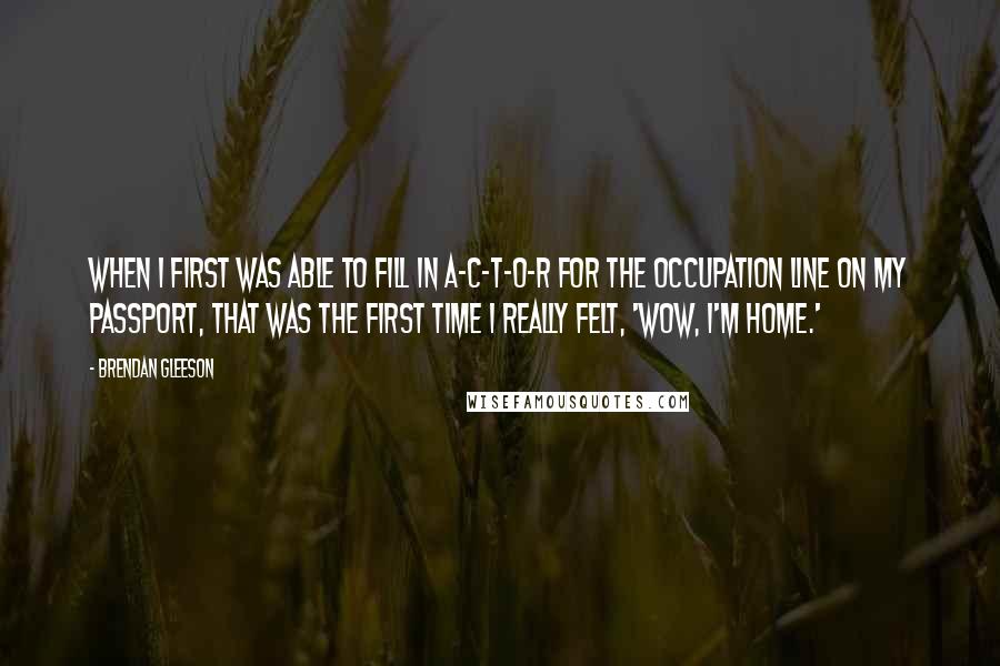 Brendan Gleeson Quotes: When I first was able to fill in A-C-T-O-R for the occupation line on my passport, that was the first time I really felt, 'Wow, I'm home.'