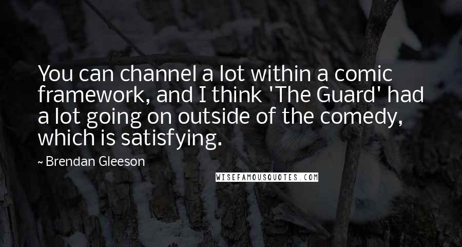 Brendan Gleeson Quotes: You can channel a lot within a comic framework, and I think 'The Guard' had a lot going on outside of the comedy, which is satisfying.