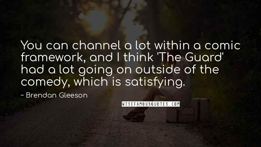 Brendan Gleeson Quotes: You can channel a lot within a comic framework, and I think 'The Guard' had a lot going on outside of the comedy, which is satisfying.