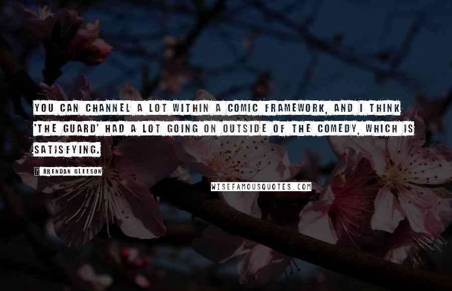 Brendan Gleeson Quotes: You can channel a lot within a comic framework, and I think 'The Guard' had a lot going on outside of the comedy, which is satisfying.