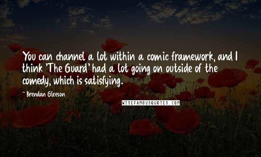 Brendan Gleeson Quotes: You can channel a lot within a comic framework, and I think 'The Guard' had a lot going on outside of the comedy, which is satisfying.