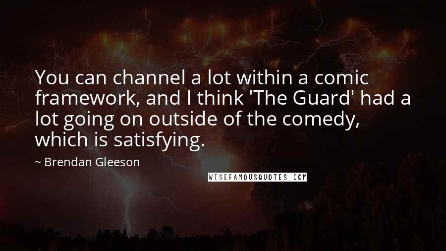 Brendan Gleeson Quotes: You can channel a lot within a comic framework, and I think 'The Guard' had a lot going on outside of the comedy, which is satisfying.