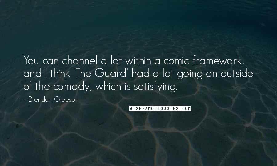 Brendan Gleeson Quotes: You can channel a lot within a comic framework, and I think 'The Guard' had a lot going on outside of the comedy, which is satisfying.