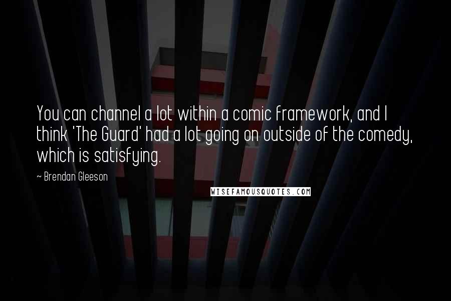 Brendan Gleeson Quotes: You can channel a lot within a comic framework, and I think 'The Guard' had a lot going on outside of the comedy, which is satisfying.