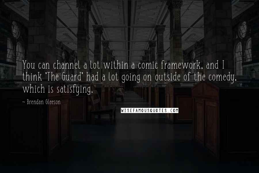 Brendan Gleeson Quotes: You can channel a lot within a comic framework, and I think 'The Guard' had a lot going on outside of the comedy, which is satisfying.