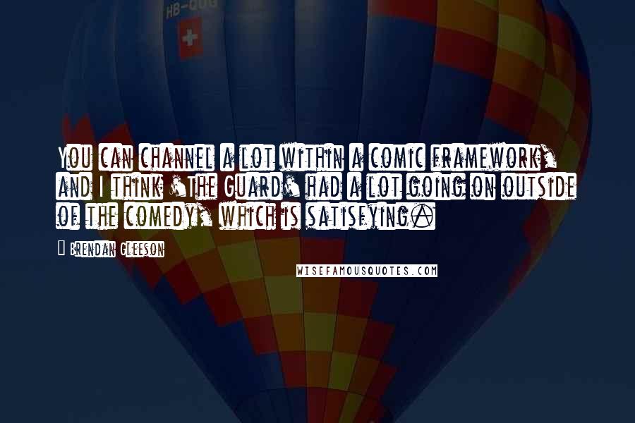 Brendan Gleeson Quotes: You can channel a lot within a comic framework, and I think 'The Guard' had a lot going on outside of the comedy, which is satisfying.