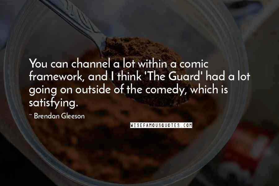 Brendan Gleeson Quotes: You can channel a lot within a comic framework, and I think 'The Guard' had a lot going on outside of the comedy, which is satisfying.