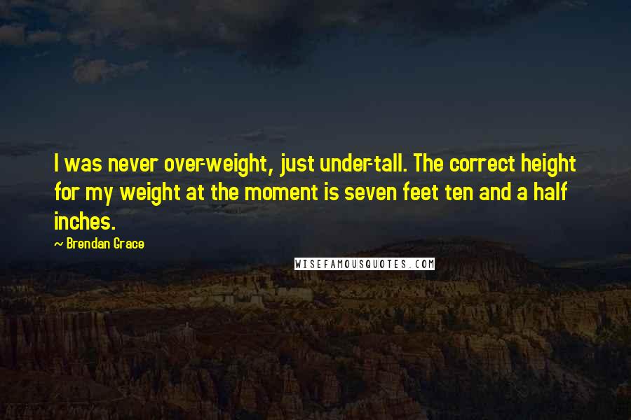 Brendan Grace Quotes: I was never over-weight, just under-tall. The correct height for my weight at the moment is seven feet ten and a half inches.