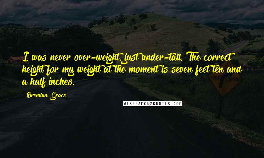 Brendan Grace Quotes: I was never over-weight, just under-tall. The correct height for my weight at the moment is seven feet ten and a half inches.