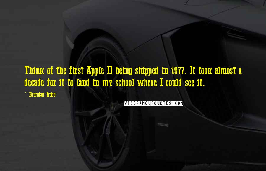 Brendan Iribe Quotes: Think of the first Apple II being shipped in 1977. It took almost a decade for it to land in my school where I could see it.