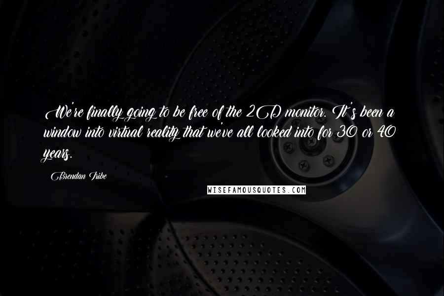 Brendan Iribe Quotes: We're finally going to be free of the 2D monitor. It's been a window into virtual reality that we've all looked into for 30 or 40 years.