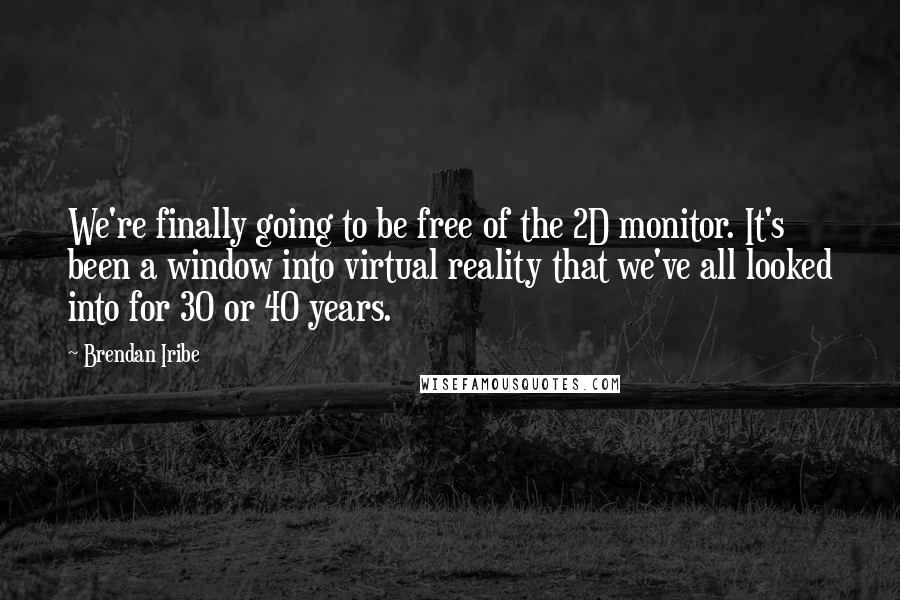 Brendan Iribe Quotes: We're finally going to be free of the 2D monitor. It's been a window into virtual reality that we've all looked into for 30 or 40 years.