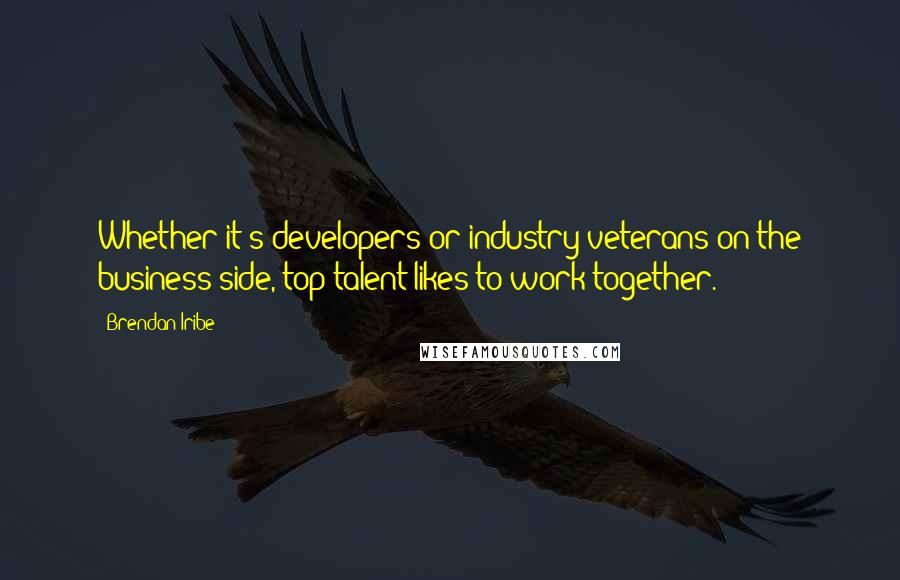 Brendan Iribe Quotes: Whether it's developers or industry veterans on the business side, top talent likes to work together.