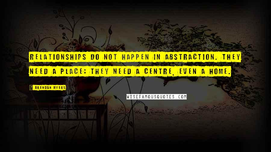 Brendan Myers Quotes: Relationships do not happen in abstraction. They need a place; they need a centre, even a home.