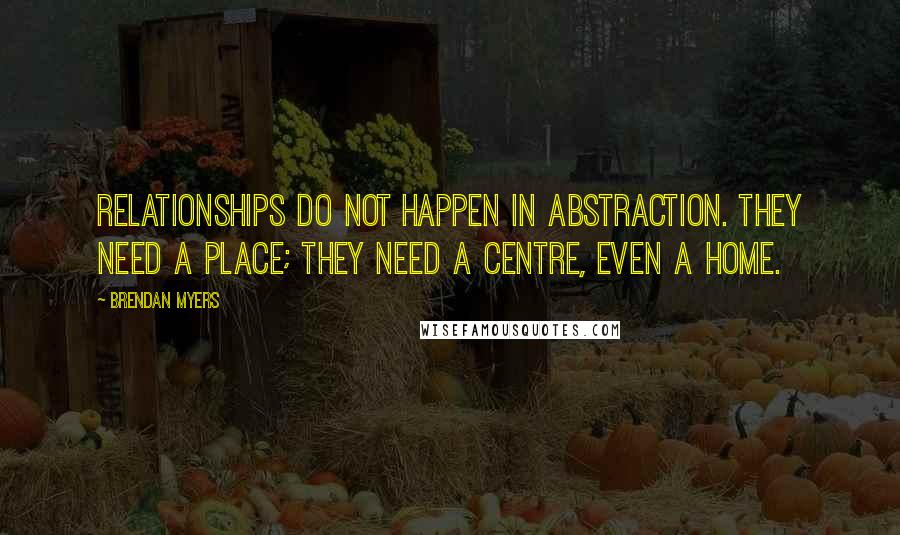 Brendan Myers Quotes: Relationships do not happen in abstraction. They need a place; they need a centre, even a home.