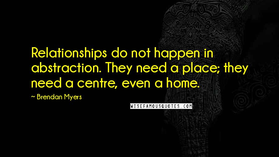 Brendan Myers Quotes: Relationships do not happen in abstraction. They need a place; they need a centre, even a home.