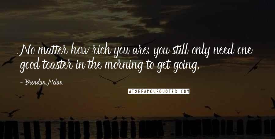 Brendan Nolan Quotes: No matter how rich you are; you still only need one good toaster in the morning to get going.