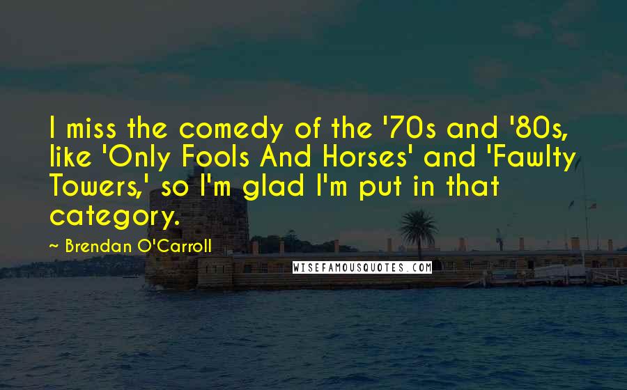 Brendan O'Carroll Quotes: I miss the comedy of the '70s and '80s, like 'Only Fools And Horses' and 'Fawlty Towers,' so I'm glad I'm put in that category.