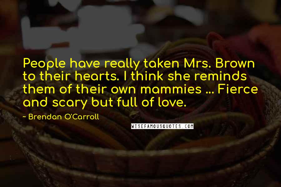 Brendan O'Carroll Quotes: People have really taken Mrs. Brown to their hearts. I think she reminds them of their own mammies ... Fierce and scary but full of love.