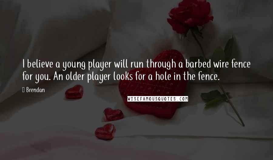 Brendan Quotes: I believe a young player will run through a barbed wire fence for you. An older player looks for a hole in the fence.