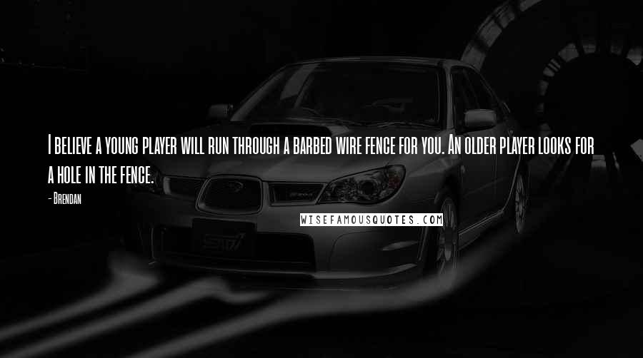 Brendan Quotes: I believe a young player will run through a barbed wire fence for you. An older player looks for a hole in the fence.