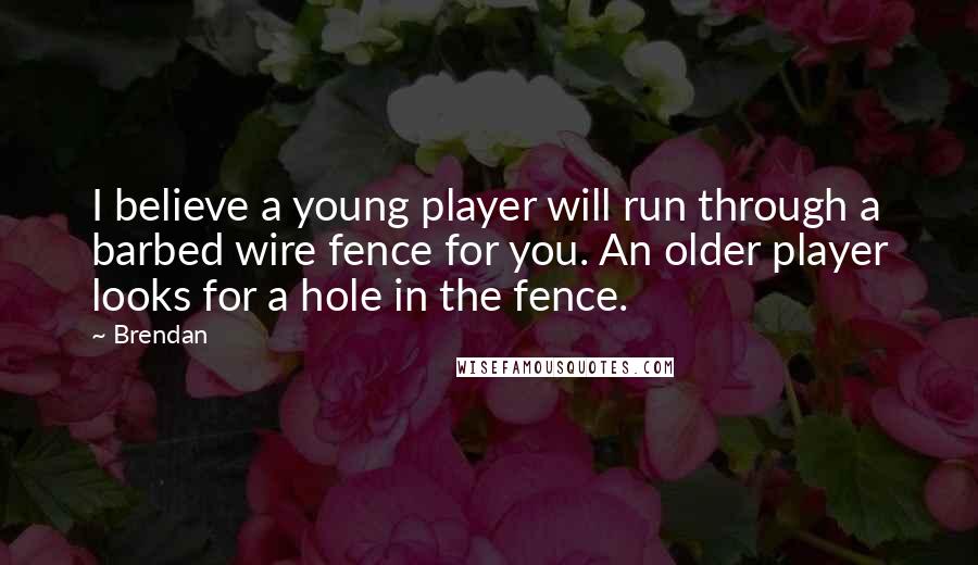 Brendan Quotes: I believe a young player will run through a barbed wire fence for you. An older player looks for a hole in the fence.