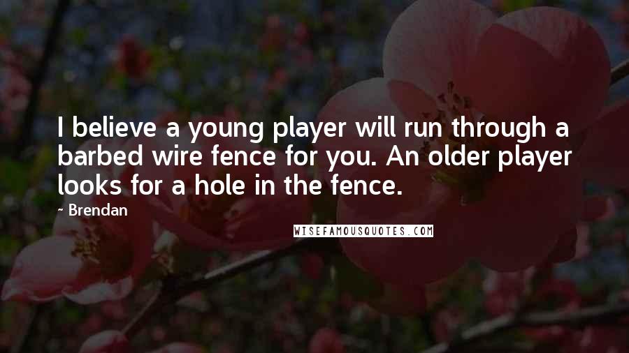 Brendan Quotes: I believe a young player will run through a barbed wire fence for you. An older player looks for a hole in the fence.