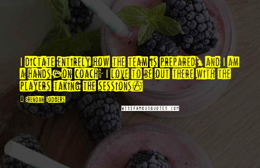 Brendan Rodgers Quotes: I dictate entirely how the team is prepared, and I am a hands-on coach; I love to be out there with the players taking the sessions.