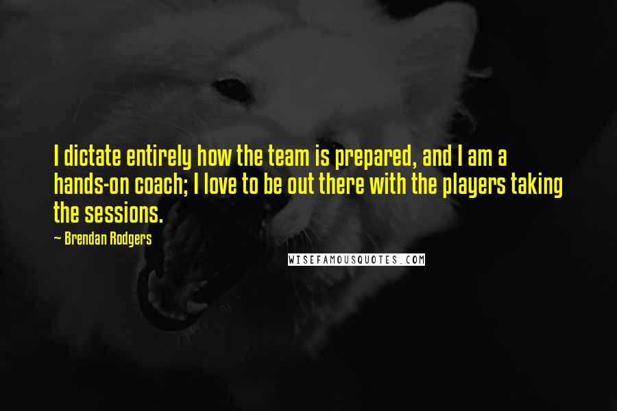 Brendan Rodgers Quotes: I dictate entirely how the team is prepared, and I am a hands-on coach; I love to be out there with the players taking the sessions.