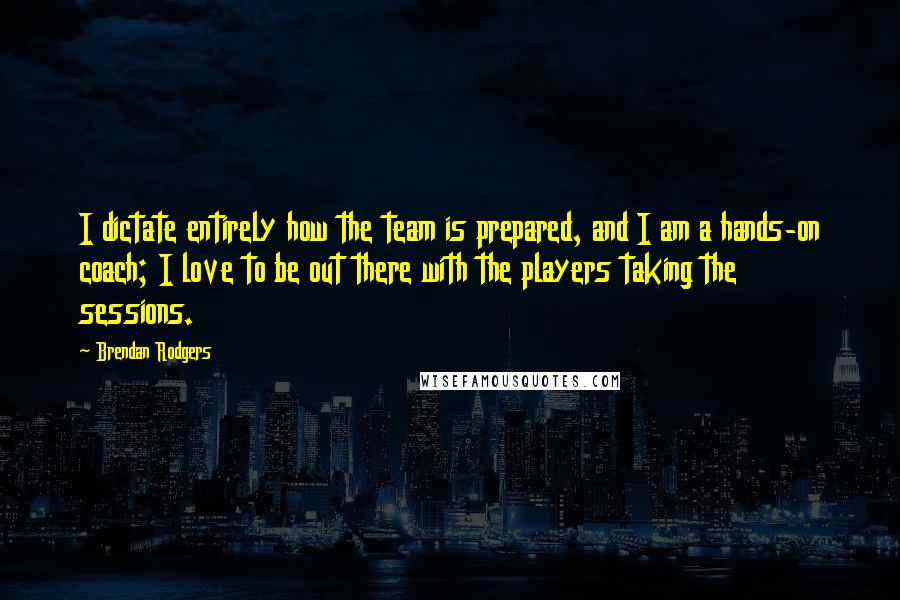 Brendan Rodgers Quotes: I dictate entirely how the team is prepared, and I am a hands-on coach; I love to be out there with the players taking the sessions.