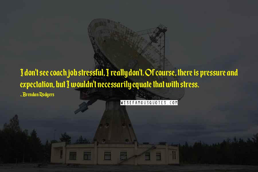 Brendan Rodgers Quotes: I don't see coach job stressful, I really don't. Of course, there is pressure and expectation, but I wouldn't necessarily equate that with stress.