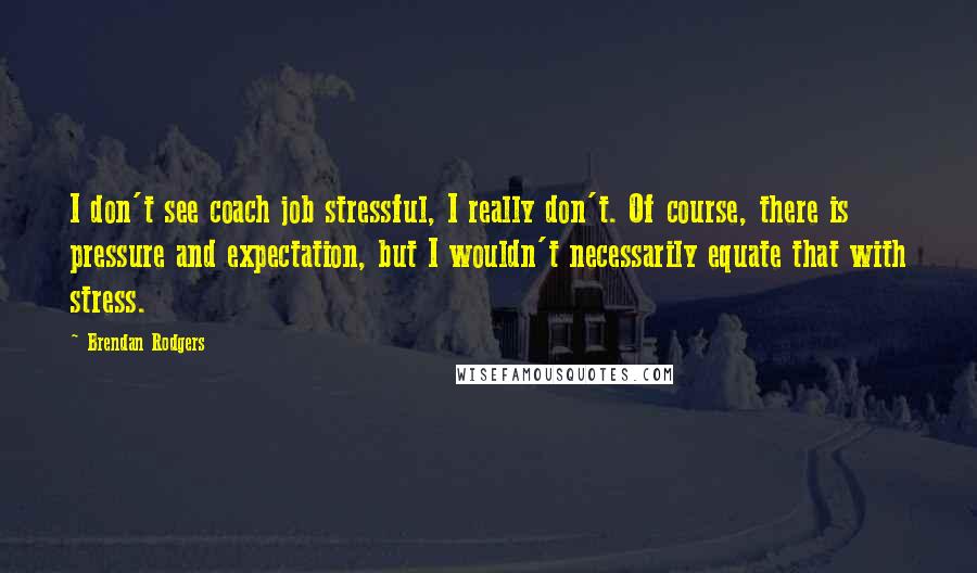 Brendan Rodgers Quotes: I don't see coach job stressful, I really don't. Of course, there is pressure and expectation, but I wouldn't necessarily equate that with stress.