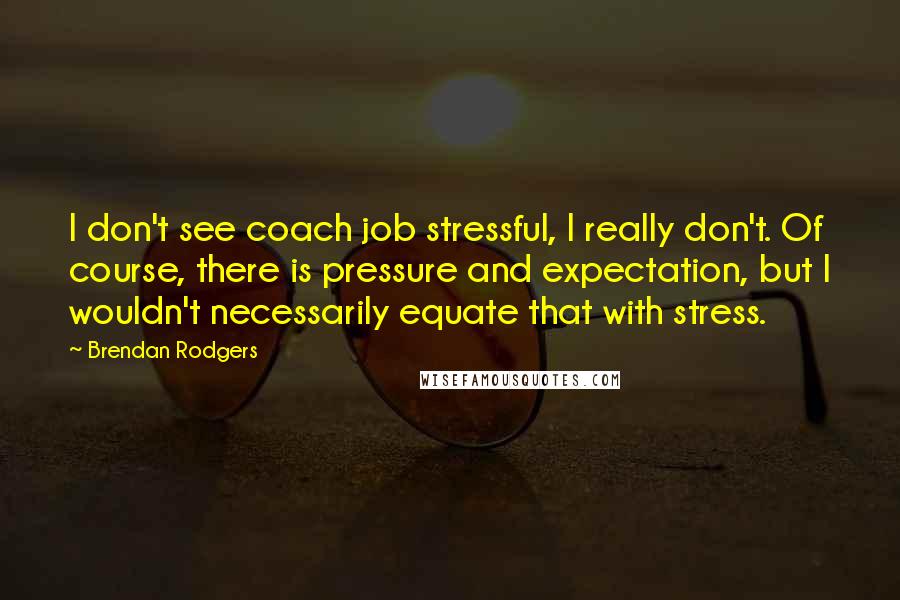 Brendan Rodgers Quotes: I don't see coach job stressful, I really don't. Of course, there is pressure and expectation, but I wouldn't necessarily equate that with stress.