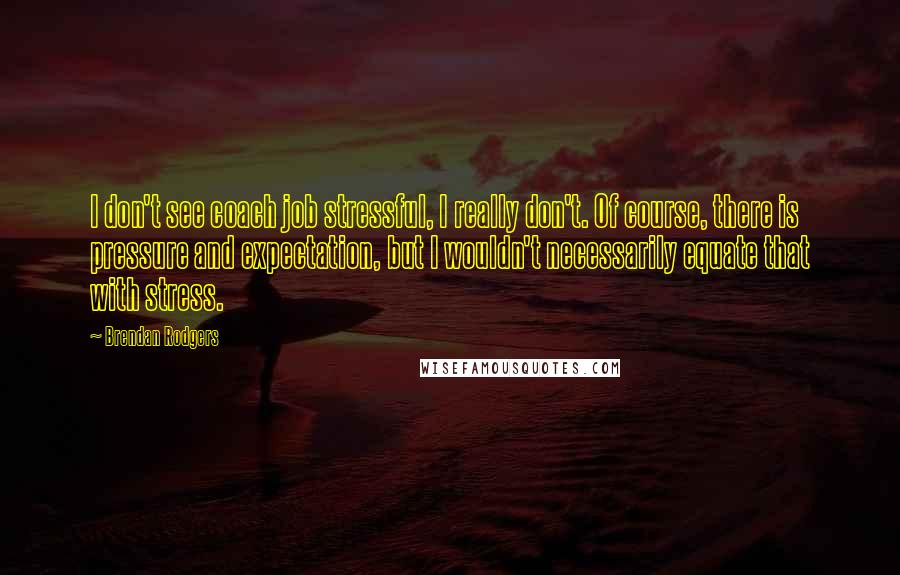 Brendan Rodgers Quotes: I don't see coach job stressful, I really don't. Of course, there is pressure and expectation, but I wouldn't necessarily equate that with stress.