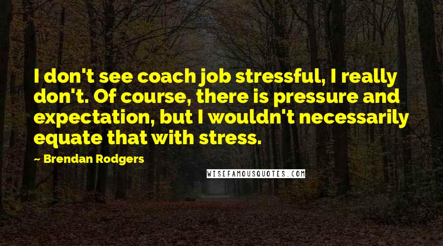 Brendan Rodgers Quotes: I don't see coach job stressful, I really don't. Of course, there is pressure and expectation, but I wouldn't necessarily equate that with stress.