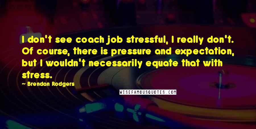 Brendan Rodgers Quotes: I don't see coach job stressful, I really don't. Of course, there is pressure and expectation, but I wouldn't necessarily equate that with stress.