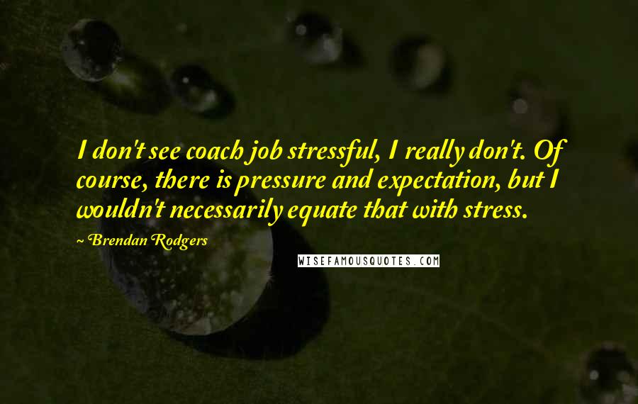 Brendan Rodgers Quotes: I don't see coach job stressful, I really don't. Of course, there is pressure and expectation, but I wouldn't necessarily equate that with stress.