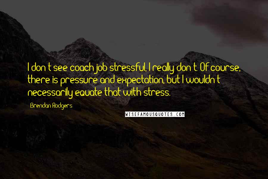 Brendan Rodgers Quotes: I don't see coach job stressful, I really don't. Of course, there is pressure and expectation, but I wouldn't necessarily equate that with stress.
