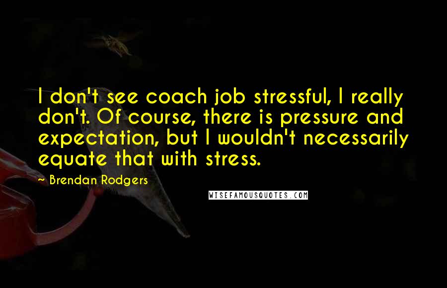 Brendan Rodgers Quotes: I don't see coach job stressful, I really don't. Of course, there is pressure and expectation, but I wouldn't necessarily equate that with stress.